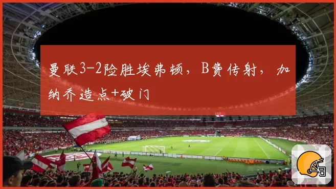 曼联3-2险胜埃弗顿，B费传射，加纳乔造点+破门