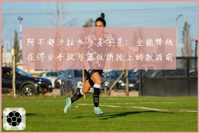 阿不都沙拉木与姜宇星：全能锋线在得分手段与篮板拼抢上的数据前瞻