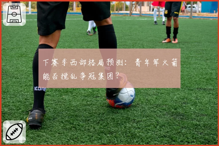 下赛季西部格局预测：青年军火箭能否搅乱争冠集团？