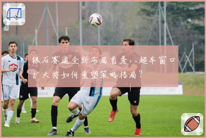 银石赛道全新布局首秀,超车窗口扩大将如何重塑策略格局?