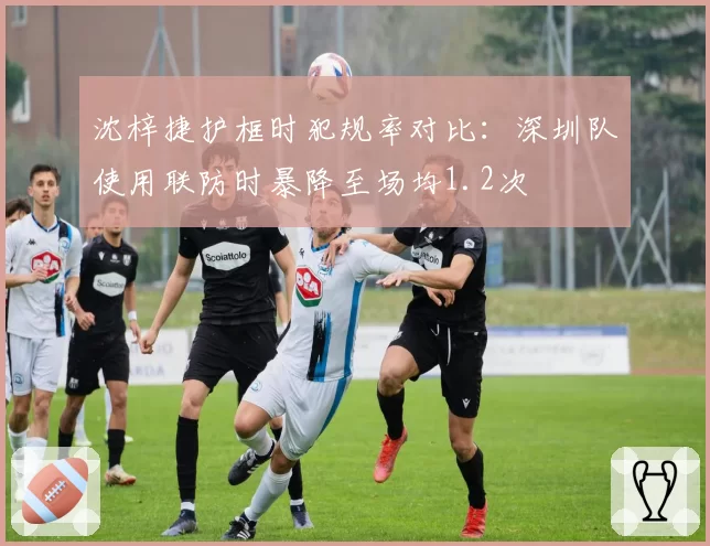 沈梓捷护框时犯规率对比：深圳队使用联防时暴降至场均1.2次