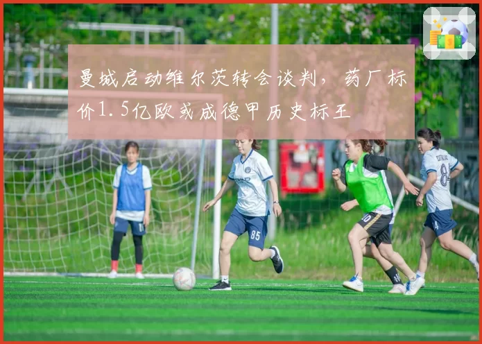 曼城启动维尔茨转会谈判,药厂标价1.5亿欧或成德甲历史标王