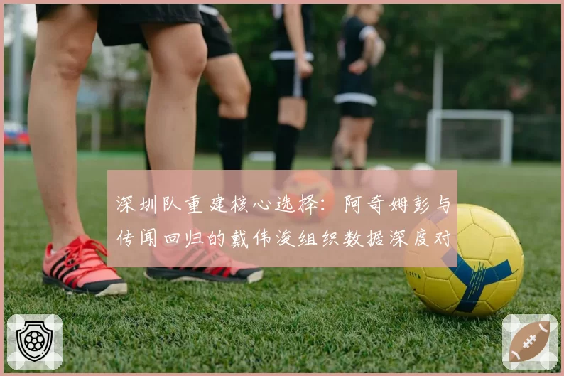 深圳队重建核心选择：阿奇姆彭与传闻回归的戴伟浚组织数据深度对比
