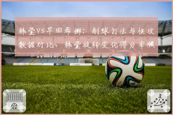 韩莹vs早田希娜:削球打法与快攻数据对比,韩莹旋转变化得分率碾压对手