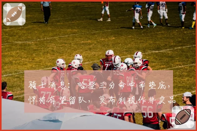 骑士消息：哈登三分命中率垫底，悍将有望留队，莫布利视作非卖品