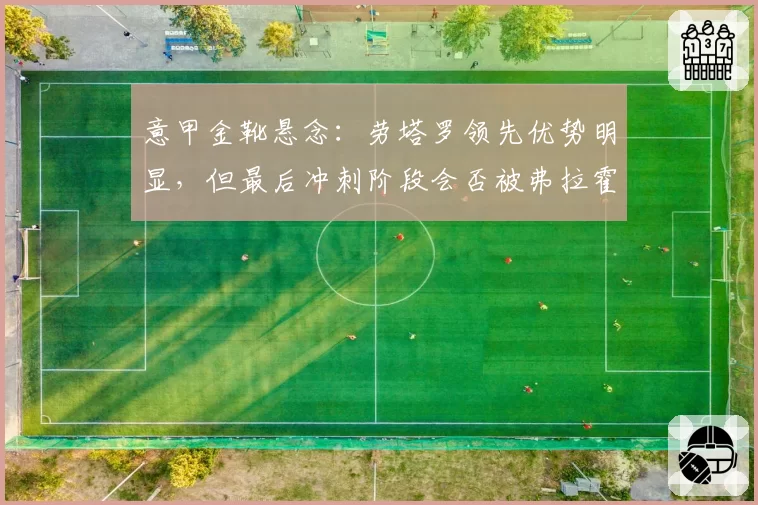 意甲金靴悬念：劳塔罗领先优势明显，但最后冲刺阶段会否被弗拉霍维奇反超？
