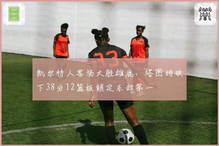 凯尔特人客场大胜雄鹿，塔图姆砍下38分12篮板锁定东部第一